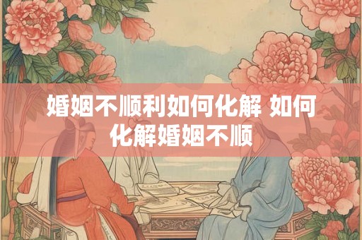 婚姻不顺利如何化解 如何化解婚姻不顺