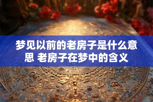 梦见以前的老房子是什么意思 老房子在梦中的含义