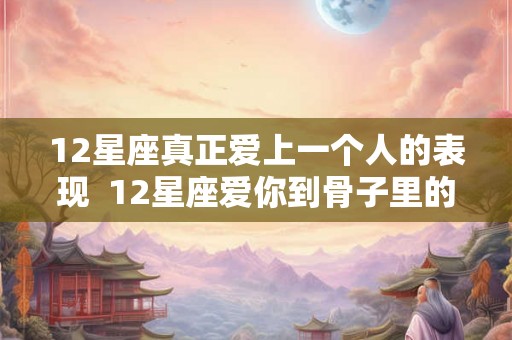 12星座真正爱上一个人的表现 12星座爱你到骨子里的表现 12星座真正爱上一个人的表现 12星座爱你到骨子里的表现