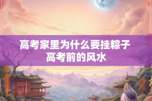高考家里为什么要挂粽子 高考前的风水 高考家里为什么要挂粽子 高考前的风水