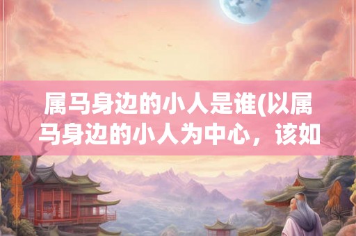 属马身边的小人是谁(以属马身边的小人为中心,该如何面对不确定的未来?) 属马身边的小人是谁(以属马身边的小人为中心,该如何面对不确定的未来?)