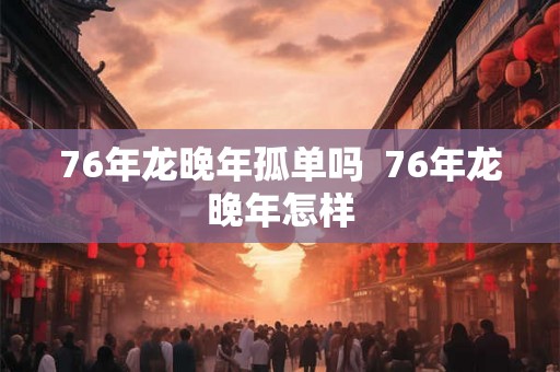 76年龙晚年孤单吗  76年龙晚年怎样