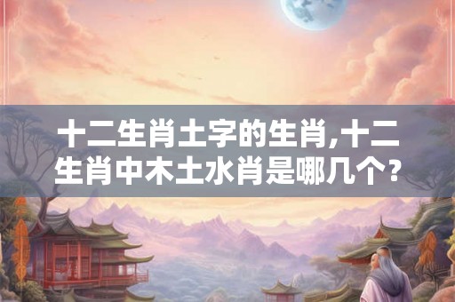 十二生肖土字的生肖,十二生肖中木土水肖是哪几个？