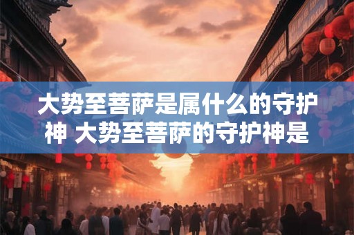 大势至菩萨是属什么的守护神 大势至菩萨的守护神是什么 大势至菩萨是属什么的守护神 大势至菩萨的守护神是什么
