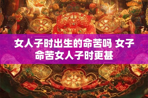 女人子时出生的命苦吗 女子命苦女人子时更甚 女人子时出生的命苦吗 女子命苦女人子时更甚