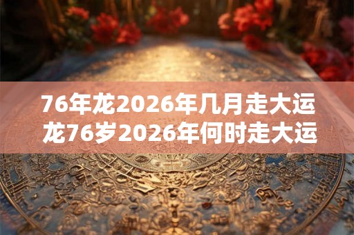 76年龙2026年几月走大运 龙76岁2026年何时走大运
