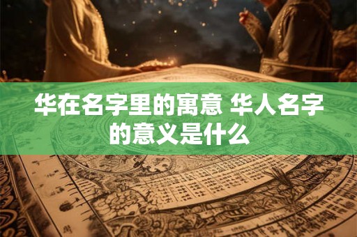 华在名字里的寓意 华人名字的意义是什么