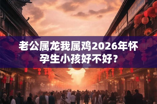 老公属龙我属鸡2026年怀孕生小孩好不好？