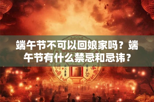 端午节不可以回娘家吗？端午节有什么禁忌和忌讳？