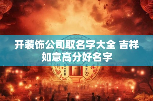 开装饰公司取名字大全 吉祥如意高分好名字 开装饰公司取名字大全 吉祥如意高分好名字