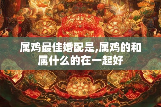 属鸡最佳婚配是,属鸡的和属什么的在一起好 属鸡最佳婚配是,属鸡的和属什么的在一起好