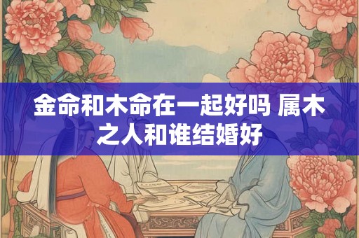 金命和木命在一起好吗 属木之人和谁结婚好