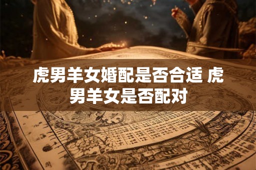 虎男羊女婚配是否合适 虎男羊女是否配对