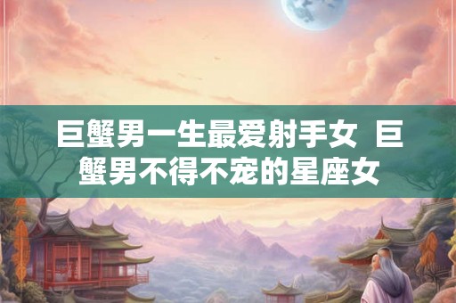 巨蟹男一生最爱射手女 巨蟹男不得不宠的星座女 巨蟹男一生最爱射手女 巨蟹男不得不宠的星座女