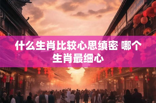 什么生肖比较心思缜密 哪个生肖最细心