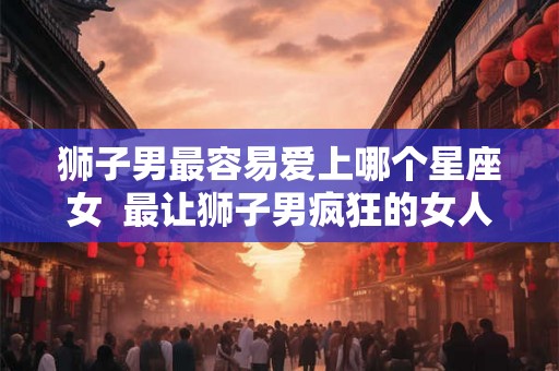 狮子男最容易爱上哪个星座女  最让狮子男疯狂的女人
