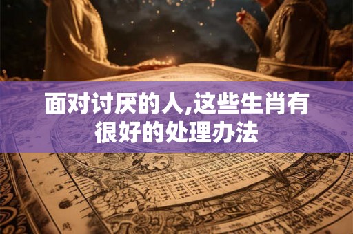 面对讨厌的人,这些生肖有很好的处理办法