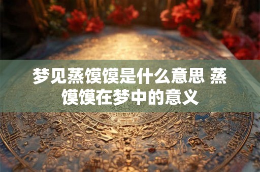 梦见蒸馍馍是什么意思 蒸馍馍在梦中的意义 梦见蒸馍馍是什么意思 蒸馍馍在梦中的意义