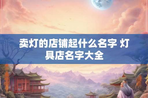 卖灯的店铺起什么名字 灯具店名字大全