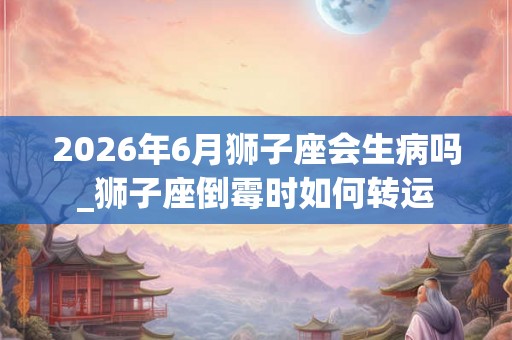 2026年6月狮子座会生病吗_狮子座倒霉时如何转运