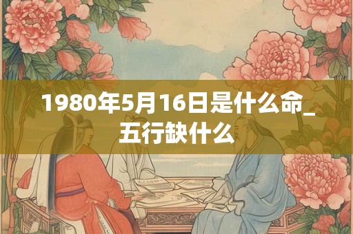 1980年5月16日是什么命_五行缺什么 1980年5月16日是什么命_五行缺什么
