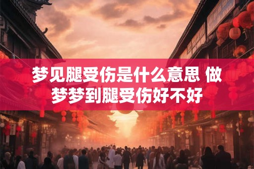 梦见腿受伤是什么意思 做梦梦到腿受伤好不好