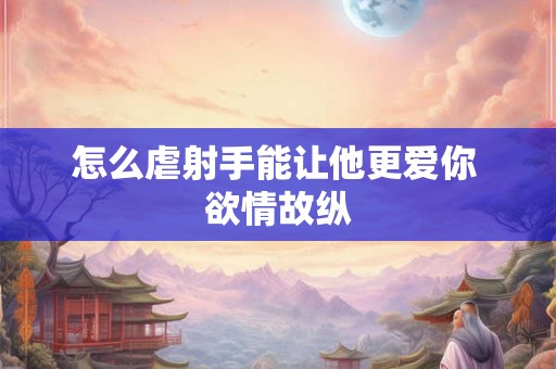 怎么虐射手能让他更爱你 欲情故纵
