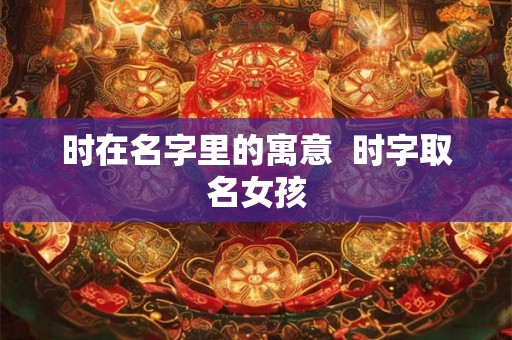 时在名字里的寓意  时字取名女孩