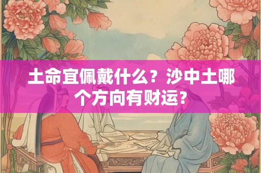 土命宜佩戴什么?沙中土哪个方向有财运? 土命宜佩戴什么?沙中土哪个方向有财运?