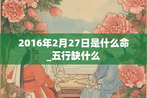 2016年2月27日是什么命_五行缺什么 2016年2月27日是什么命_五行缺什么
