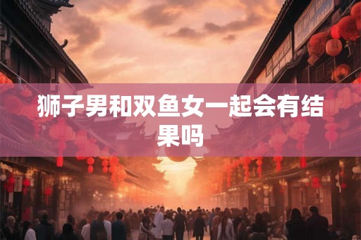 狮子男和双鱼女一起会有结果吗 狮子男和双鱼女一起会有结果吗