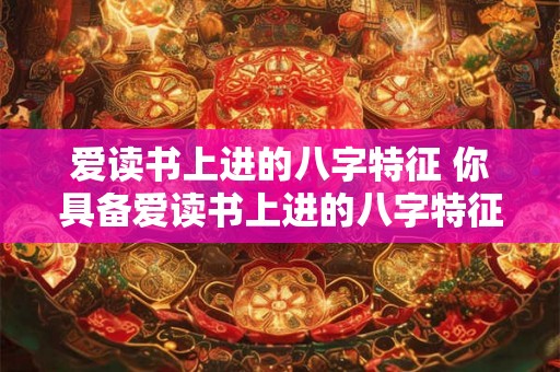 爱读书上进的八字特征 你具备爱读书上进的八字特征吗