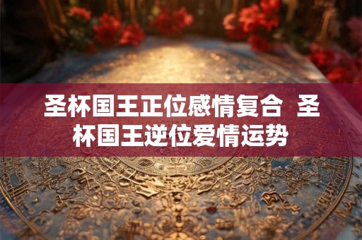 圣杯国王正位感情复合 圣杯国王逆位爱情运势 圣杯国王正位感情复合 圣杯国王逆位爱情运势