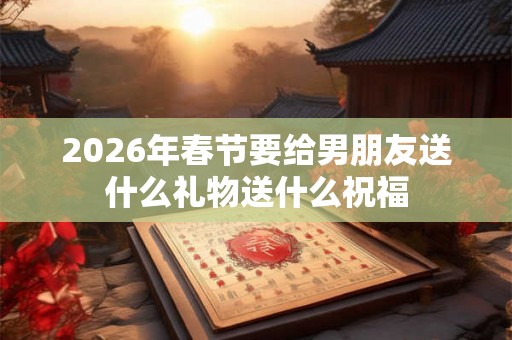 2026年春节要给男朋友送什么礼物送什么祝福 2026年春节要给男朋友送什么礼物送什么祝福