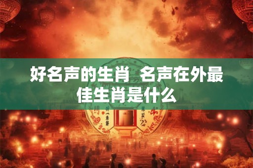 好名声的生肖  名声在外最佳生肖是什么