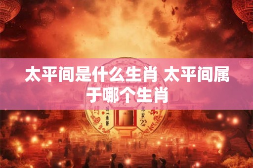 太平间是什么生肖 太平间属于哪个生肖 太平间是什么生肖 太平间属于哪个生肖