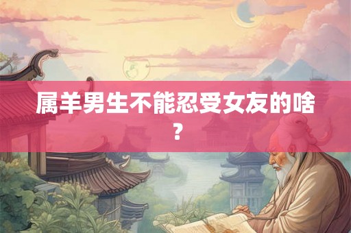 属羊男生不能忍受女友的啥? 属羊男生不能忍受女友的啥?