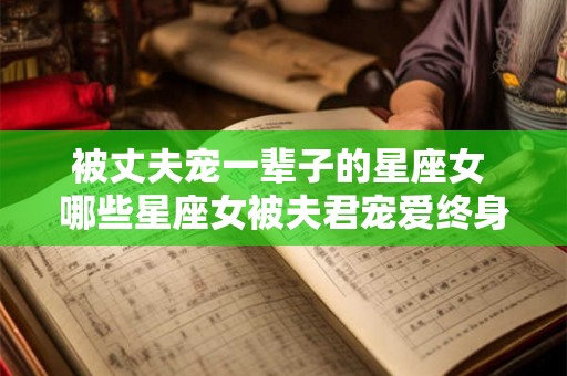 被丈夫宠一辈子的星座女 哪些星座女被夫君宠爱终身 被丈夫宠一辈子的星座女 哪些星座女被夫君宠爱终身