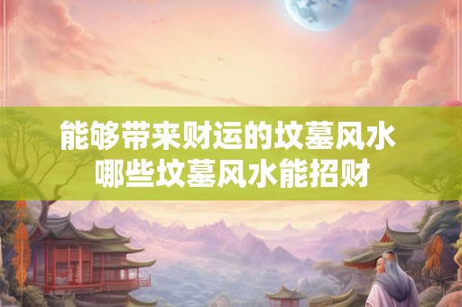 能够带来财运的坟墓风水 哪些坟墓风水能招财