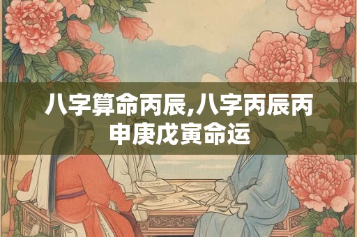 八字算命丙辰,八字丙辰丙申庚戊寅命运 八字算命丙辰,八字丙辰丙申庚戊寅命运