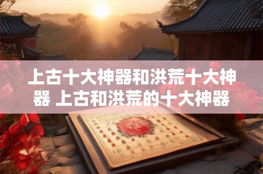 上古十大神器和洪荒十大神器 上古和洪荒的十大神器有哪些 上古十大神器和洪荒十大神器 上古和洪荒的十大神器有哪些