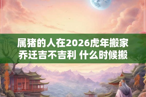 属猪的人在2026虎年搬家乔迁吉不吉利 什么时候搬家好 属猪的人在2026虎年搬家乔迁吉不吉利 什么时候搬家好