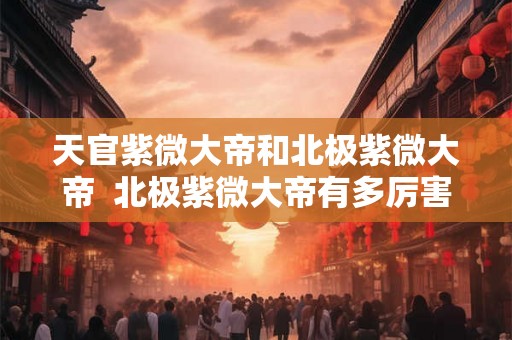 天官紫微大帝和北极紫微大帝  北极紫微大帝有多厉害
