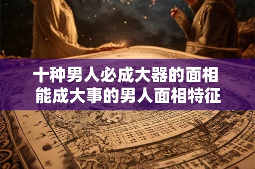 十种男人必成大器的面相 能成大事的男人面相特征 十种男人必成大器的面相 能成大事的男人面相特征