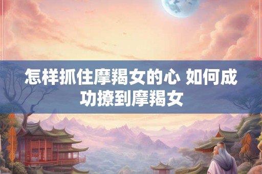 怎样抓住摩羯女的心 如何成功撩到摩羯女 怎样抓住摩羯女的心 如何成功撩到摩羯女
