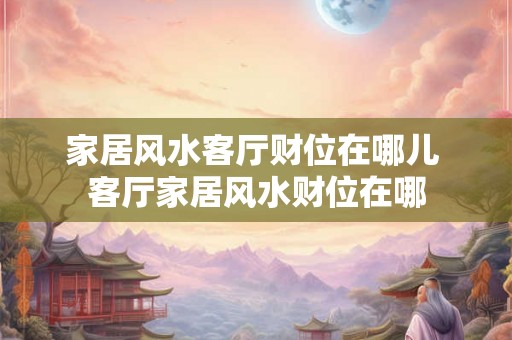 家居风水客厅财位在哪儿 客厅家居风水财位在哪