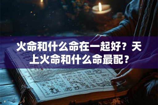 火命和什么命在一起好?天上火命和什么命最配? 火命和什么命在一起好?天上火命和什么命最配?