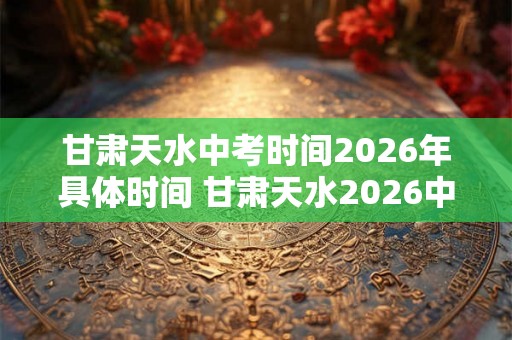 甘肃天水中考时间2026年具体时间 甘肃天水2026中考时间