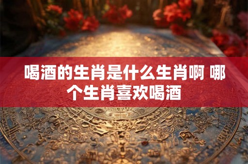 喝酒的生肖是什么生肖啊 哪个生肖喜欢喝酒