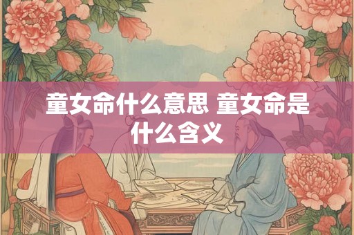 童女命什么意思 童女命是什么含义 童女命什么意思 童女命是什么含义